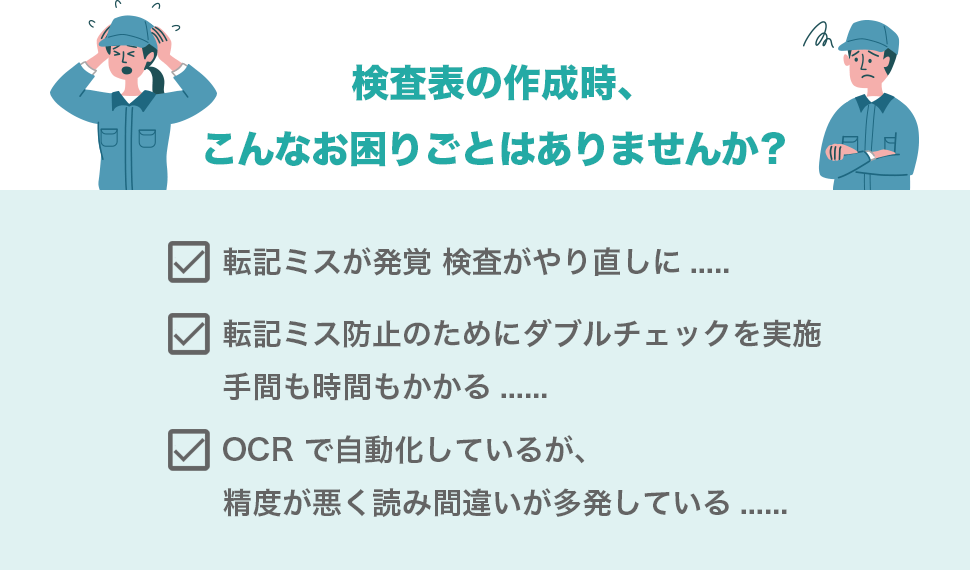 検査表の作成時、こんなお困りごとはありませんか？　転記ミスが発覚 検査がやり直しに.....　転記ミス防止のためにダブルチェックを実施手間も時間もかかる......　OCRで自動化しているが、精度が悪く読み間違いが多発している......