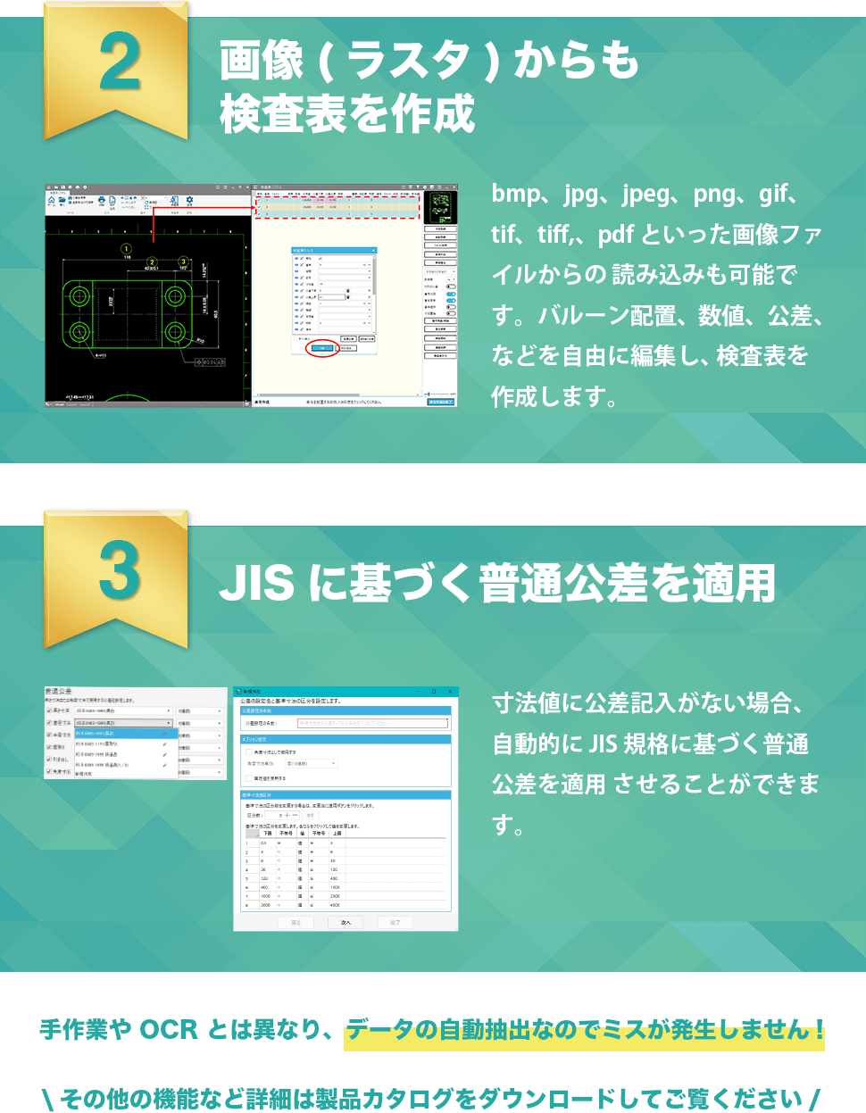 2画像(ラスタ)からも検査表を作成　bmp、jpg、jpeg、png、gif、tif、tiff、pdfといった画像ファイルからの読み込みも可能です。バルーン配置、数値、公差、などを自由に編集し、検査表を作成します。　3JISに基づく普通公差を適用　寸法値に公差記入がない場合、自動的にJIS規格に基づく普通公差を適用させることができます。　手作業やOCRとは異なり、データの自動抽出なのでミスが発生しません！　その他の機能など詳細は製品カタログをダウンロードしてご覧ください