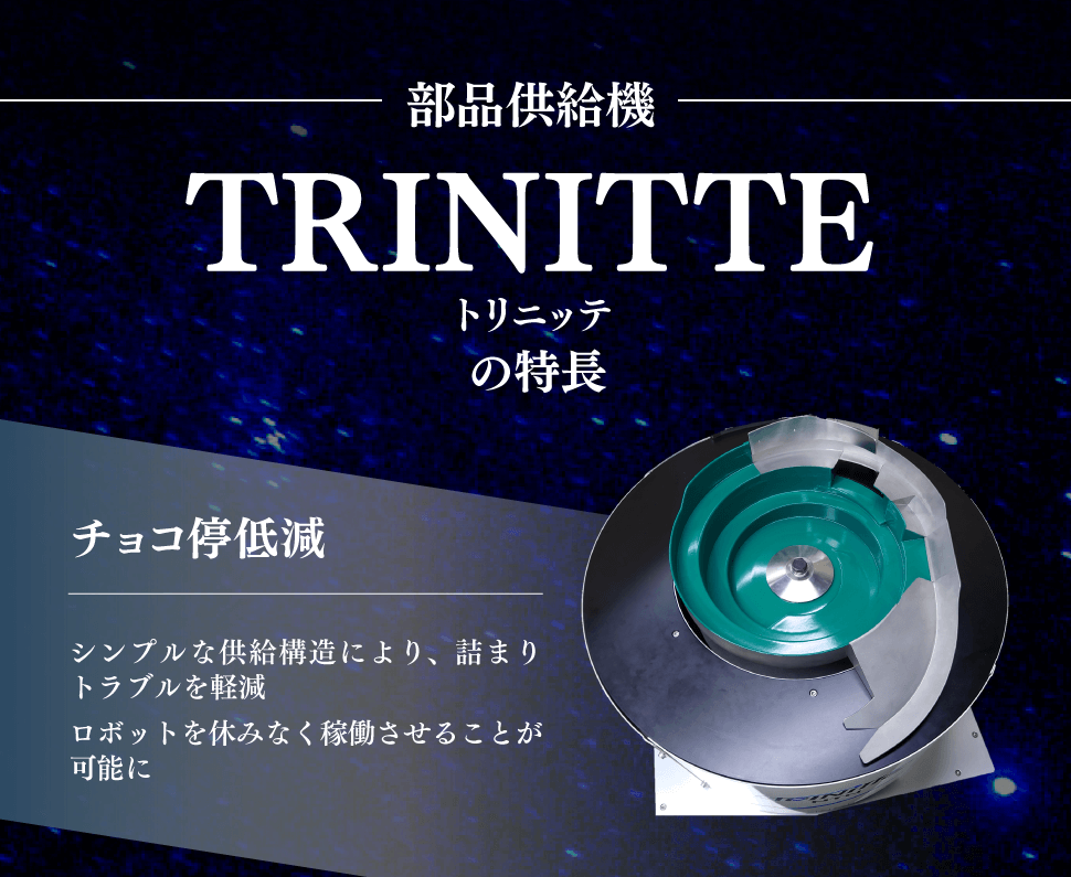 部品供給機『TRINITTE（トリニッテ）』の特長　チョコ停低減　シンプルな供給構造により、詰まりトラブルを軽減　ロボットを休みなく稼働させることが可能に