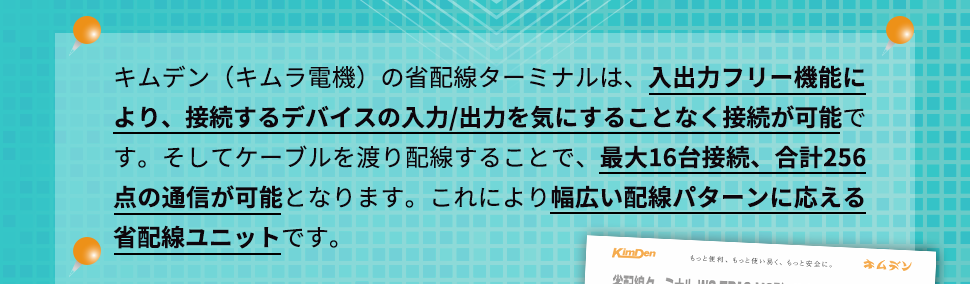 キムデン（キムラ電機）の省配線ターミナルは、入出力フリー機能により、接続するデバイスの入力/出力を気にすることなく接続が可能です。そしてケーブルを渡り配線することで、最大16台接続、合計256点の通信が可能となります。これにより幅広い配線パターンに応える省配線ユニットです。
