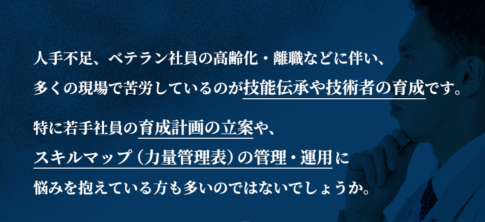 人手不足、ベテラン社員の高齢化・離職などに伴い、多くの現場で苦労しているのが技能伝承や技術者の育成です。特に若手社員の育成計画の立案や、スキルマップ（力量管理表）の管理・運用に悩みを抱えている方も多いのではないでしょうか。