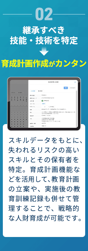 02 継承すべき技能・技術を特定→育成計画作成がカンタン スキルデータをもとに、失われるリスクの高いスキルとその保有者を特定。育成計画機能などを活用して、教育計画の立案や、実施後の教育訓練記録も併せて管理することで、戦略的な人財育成が可能です。