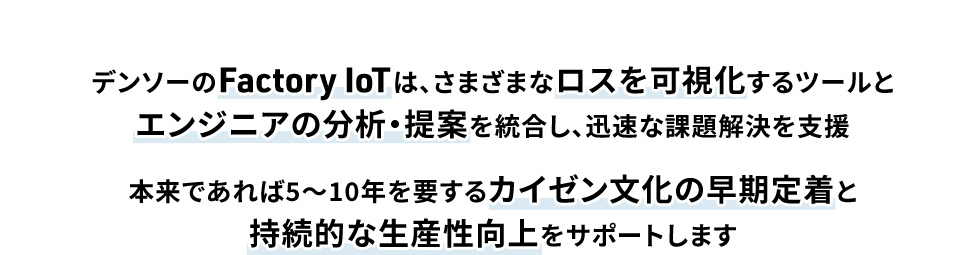 デンソーのFactory IoTは、さまざまなロスを可視化するツールとエンジニアの分析・提案を統合し、迅速な課題解決を支援本来であれば5〜10年を要するカイゼン文化の早期定着と持続的な生産性向上をサポートします