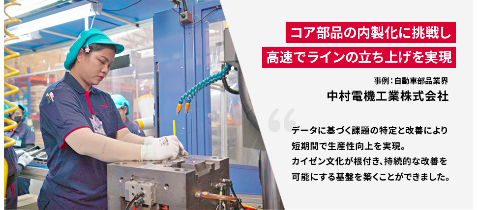 コア部品の内製化に挑戦し高速でラインの立ち上げを実現 事例：自動車部品業界 中村電機工業株式会社 データに基づく課題の特定と改善により短期間で生産性向上を実現。カイゼン文化が根付き、持続的な改善を可能にする基盤を築くことができました。