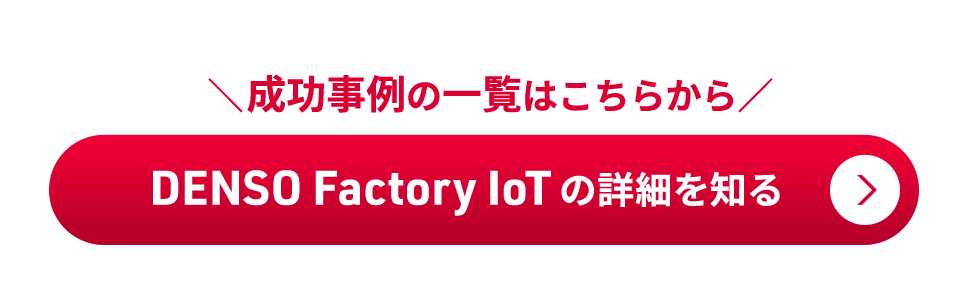 成功事例の一覧はこちらから DENSO Factory IoTの詳細を知る