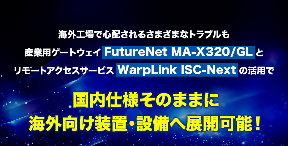 海外工場で心配されるさまざまなトラブルも 産業用ゲートウェイFutureNet MA-X320/GLとリモートアクセスサービスWarpLink ISC-Nextの活用で国内仕様そのままに海外向け装置・設備へ展開可能！