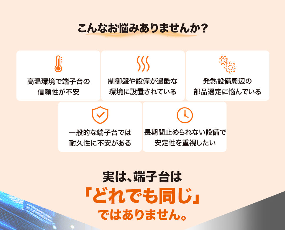 こんなお悩みありませんか？「高温環境で端子台の信頼性が不安」「制御盤や設備が過酷な環境に設置されている」「発熱設備周辺の部品選定に悩んでいる」「一般的な端子台では耐久性に不安がある」「長期間止められない設備で安定性を重視したい」実は、端子台は「どれでも同じ」ではありません。